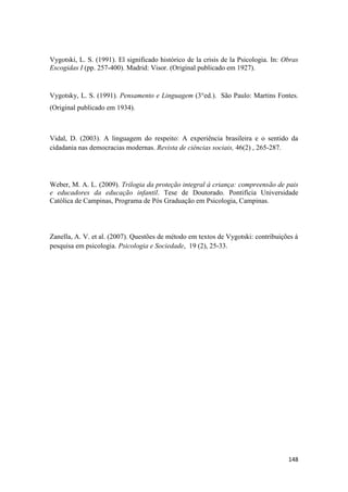 148
Vygotski, L. S. (1991). El significado histórico de la crisis de la Psicologia. In: Obras
Escogidas I (pp. 257-400). Madrid: Visor. (Original publicado em 1927).
Vygotsky, L. S. (1991). Pensamento e Linguagem (3°ed.). São Paulo: Martins Fontes.
(Original publicado em 1934).
Vidal, D. (2003). A linguagem do respeito: A experiência brasileira e o sentido da
cidadania nas democracias modernas. Revista de ciências sociais, 46(2) , 265-287.
Weber, M. A. L. (2009). Trilogia da proteção integral à criança: compreensão de pais
e educadores da educação infantil. Tese de Doutorado. Pontifícia Universidade
Católica de Campinas, Programa de Pós Graduação em Psicologia, Campinas.
Zanella, A. V. et al. (2007). Questões de método em textos de Vygotski: contribuições à
pesquisa em psicologia. Psicologia e Sociedade, 19 (2), 25-33.
 