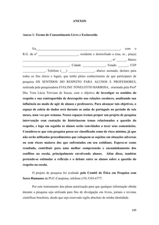 149
ANEXOS
Anexo 1- Termo de Consentimento Livre e Esclarecido
Eu,____________________________________________________, com o
R.G. de nº _________________________, residente e domiciliado a (rua, av., praça)
_______________________________________________________, nº ______, Bairro
_____________________________, Cidade ______________, Estado ______, CEP
______________, Telefone (___) ________________, abaixo assinado, declaro para
todos os fins éticos e legais, que tenho pleno conhecimento de que participarei da
pesquisa OS SENTIDOS DO RESPEITO PARA ALUNOS E PROFESSORES,
realizada pela pesquisadora EVELINE TONELOTTO BARBOSA, orientada pela Profª
Dra. Vera Lúcia Trevisan de Souza, com o objetivo de investigar os sentidos do
respeito e sua contrapartida de desrespeito nas relações escolares, analisando sua
influência no modo de agir de alunos e professores. Para alcançar tais objetivos, o
espaço de coleta de dados será durante as aulas de português no período de seis
meses, uma vez por semana. Nesses espaços iremos propor um projeto de pesquisa
intervenção com contação de históriascom temas relacionados a questão do
respeito, e logo em seguida os alunos serão convidados a tecer seus comentários.
Considera-se que esta pesquisa possa ser classificada como de risco mínimo, já que
não serão utilizados procedimentos que coloquem os sujeitos em situações adversas
ou com riscos maiores dos que enfrentados em seu cotidiano. Espera-se como
resultado, contribuir para uma melhor compreensão e encaminhamento dos
conflitos na escola, principalmente envolvendo alunos. Além disso, também
pretende-se estimular a reflexão e o debate entre os alunos sobre a questão do
respeito na escola.
O projeto de pesquisa foi avaliado pelo Comitê de Ética em Pesquisa com
Seres Humanos da PUC-Campinas, telefone (19) 3343-6777.
Por este instrumento dou plena autorização para que qualquer informação obtida
durante a pesquisa seja utilizada para fins de divulgação em livros, jornais e revistas
científicas brasileira, desde que seja reservado sigilo absoluto de minha identidade.
 