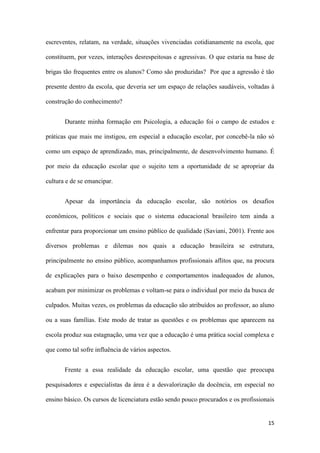 15
escreventes, relatam, na verdade, situações vivenciadas cotidianamente na escola, que
constituem, por vezes, interações desrespeitosas e agressivas. O que estaria na base de
brigas tão frequentes entre os alunos? Como são produzidas? Por que a agressão é tão
presente dentro da escola, que deveria ser um espaço de relações saudáveis, voltadas à
construção do conhecimento?
Durante minha formação em Psicologia, a educação foi o campo de estudos e
práticas que mais me instigou, em especial a educação escolar, por concebê-la não só
como um espaço de aprendizado, mas, principalmente, de desenvolvimento humano. É
por meio da educação escolar que o sujeito tem a oportunidade de se apropriar da
cultura e de se emancipar.
Apesar da importância da educação escolar, são notórios os desafios
econômicos, políticos e sociais que o sistema educacional brasileiro tem ainda a
enfrentar para proporcionar um ensino público de qualidade (Saviani, 2001). Frente aos
diversos problemas e dilemas nos quais a educação brasileira se estrutura,
principalmente no ensino público, acompanhamos profissionais aflitos que, na procura
de explicações para o baixo desempenho e comportamentos inadequados de alunos,
acabam por minimizar os problemas e voltam-se para o individual por meio da busca de
culpados. Muitas vezes, os problemas da educação são atribuídos ao professor, ao aluno
ou a suas famílias. Este modo de tratar as questões e os problemas que aparecem na
escola produz sua estagnação, uma vez que a educação é uma prática social complexa e
que como tal sofre influência de vários aspectos.
Frente a essa realidade da educação escolar, uma questão que preocupa
pesquisadores e especialistas da área é a desvalorização da docência, em especial no
ensino básico. Os cursos de licenciatura estão sendo pouco procurados e os profissionais
 