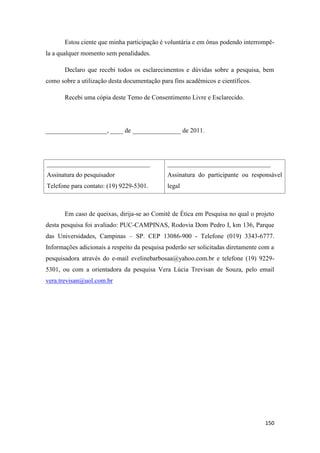 150
Estou ciente que minha participação é voluntária e em ônus podendo interrompê-
la a qualquer momento sem penalidades.
Declaro que recebi todos os esclarecimentos e dúvidas sobre a pesquisa, bem
como sobre a utilização desta documentação para fins acadêmicos e científicos.
Recebi uma cópia deste Temo de Consentimento Livre e Esclarecido.
___________________, ____ de _______________ de 2011.
________________________________
Assinatura do pesquisador
Telefone para contato: (19) 9229-5301.
________________________________
Assinatura do participante ou responsável
legal
Em caso de queixas, dirija-se ao Comitê de Ética em Pesquisa no qual o projeto
desta pesquisa foi avaliado: PUC-CAMPINAS, Rodovia Dom Pedro I, km 136, Parque
das Universidades, Campinas – SP. CEP 13086-900 - Telefone (019) 3343-6777.
Informações adicionais a respeito da pesquisa poderão ser solicitadas diretamente com a
pesquisadora através do e-mail evelinebarbosaa@yahoo.com.br e telefone (19) 9229-
5301, ou com a orientadora da pesquisa Vera Lúcia Trevisan de Souza, pelo email
vera.trevisan@uol.com.br
 