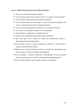151
Anexo 2 - Roteiro de Entrevista com a Professora Debora
1) O que você achou da intervenção realizada?
2) Em sua opinião, quais foram os pontos positivos e os negativos da intervenção?
3) Você acha que os alunos prestavam atenção nas histórias?
4) Você acha que durante as intervenções os alunos desrespeitaram alguém (Eu,
você ou os demais alunos)? Se sim, emquaismomentos?
5) Você se sente desrespeitada por essa sala? Se sim, em quais momentos?
6) E na escola, você em algum momento, se sente respeitada?
7) Na sua opinião, os professores se respeitam entre si?
8) De onde viria o desrespeito tão freqüente hoje na sociedade?
9) Para você, quais são as atitudes dos alunos que demonstram respeito? E
quaisatitudesdemonstramdesrespeito?
10) Na sua época de aluna, os alunos respeitavam o professor? De que forma o
respeito era praticado pelos alunos?
11) Durante a sua carreira profissional, qual foi à situação mais desrespeitosa que
você vivenciou na escola? E qualfoi a maisrespeitosa?
12) Em sua opinião, o professor atualmente é desrespeitado? Se sim, por quem
(Alunos, gestão, pais, etc)? E qual é o principal motivodessedesrespeito?
13) Se você pudesse definir o que é respeito, qual seria sua definição?
 