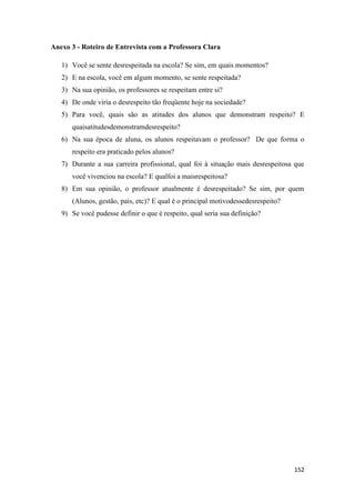 152
Anexo 3 - Roteiro de Entrevista com a Professora Clara
1) Você se sente desrespeitada na escola? Se sim, em quais momentos?
2) E na escola, você em algum momento, se sente respeitada?
3) Na sua opinião, os professores se respeitam entre si?
4) De onde viria o desrespeito tão freqüente hoje na sociedade?
5) Para você, quais são as atitudes dos alunos que demonstram respeito? E
quaisatitudesdemonstramdesrespeito?
6) Na sua época de aluna, os alunos respeitavam o professor? De que forma o
respeito era praticado pelos alunos?
7) Durante a sua carreira profissional, qual foi à situação mais desrespeitosa que
você vivenciou na escola? E qualfoi a maisrespeitosa?
8) Em sua opinião, o professor atualmente é desrespeitado? Se sim, por quem
(Alunos, gestão, pais, etc)? E qual é o principal motivodessedesrespeito?
9) Se você pudesse definir o que é respeito, qual seria sua definição?
 