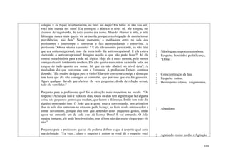 155
colegas. E eu fiquei revoltadíssima, eu falei: saí daqui! Ela falou: eu não vou sair,
você não manda em mim! Ela começou a abaixar o nível né. Me xingou, me
chamou de vagabunda, de tudo quanto era nome. Mandei chamar a mãe, a mãe
falou que nunca mais queria vir na escola, porque era obrigação da escola tomar
providências, não dela” Nesse momento, a mediadora entra na sala dos
professores e interrompe a conversar e fica acompanhando a entrevista. A
professora Debora retoma o assunto: “ E ela não assumiu para a mãe, eu não falei
que era anticoncepcional, mas ela toma todo dia anticoncepcional. E ela estava
cheirando o anticoncepcional! Imagina aquilo o que não pode fazer?! Aí ela
contou outra história para a mãe né, lógico. Hoje ela é outra menina, pelo menos
comigo ela está totalmente mudada. Ela não queria mais entrar na minha aula, me
xingou de tudo quanto era nome. Só que eu não abaixei no nível dela”. A
mediadora diz que conversou com a Fernanda. A professora Debora continua
dizendo: “Ela mudou da água para o vinho! Ela veio conversar comigo e disse que
tem hora que ela não consegue se controlar, que por isso que ela foi grosseira.
Agora qualquer duvida que ela tem ela vem perguntar, desde de relação sexual,
tudo ela vem falar.”
Pergunto para a professora qual foi a situação mais respeitosa na escola. “De
respeito? Acho que isso é todos os dias, todos os dias tem alguém que faz alguma
coisa, são pequenos gestos que mudam, que fazem a diferença. Então tem todo dia
alguém mostrando isso. O João que a gente estava conversando, nos primeiros
dias de aula eles entravam na sala sem pedir licença, eu fazia a sala inteira voltar e
entrar novamente, porque eles tem que aprender esses pequenos gestos, então
agora vai entrando um de cada vez: dá licença Dona! E vai entrando. O João
mudou bastante, ele anda bem bonitinho, mas é bom não dar muito elogio para ele
não.”
Pergunto para a professora que se ela poderia definir o que é respeito qual seria
sua definição. “Eu vejo... claro o respeito é mútuo se você dá o respeito você
 Nãoelogiarcomportamentosbons.
 Respeito: bonitinho, pedir licença,
“Dona”.
 Conscientização da fala.
 Respeito: mútuo.
 Desrespeito: ofensa, xingamentos.
 Abandono.
 Apatia do ensino médio x Agitação
 