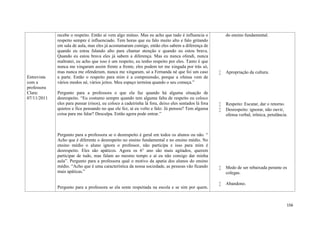 156
Entrevista
com a
professora
Clara:
07/11/2011
recebe o respeito. Então aí vem algo mútuo. Mas eu acho que tudo é influencia o
respeito sempre é influenciado. Tem horas que eu falo muito alto e falo gritando
em sala de aula, mas eles já acostumaram comigo, então eles sabem a diferença de
quando eu estou falando alto para chamar atenção e quando eu estou brava.
Quando eu estou brava eles já sabem a diferença. Mas eu nunca ofendi, nunca
maltratei, eu acho que isso é um respeito, eu tenho respeito por eles. Tanto é que
nunca me xingaram assim frente a frente, eles podem ter me xingada por trás só,
mas nunca me ofenderam, nunca me xingaram, só a Fernanda né que foi um caso
a parte. Então o respeito para mim é a compreensão, porque a ofensa vem de
vários modos né, vários jeitos. Meu espaço termina quando o seu começa.”
Pergunto para a professora o que ela faz quando há alguma situação de
desrespeito. “Eu costumo sempre quando tem alguma falta de respeito eu coloco
eles para pensar (risos), eu coloco a cadeirinha lá fora, deixo eles sentados lá fora
quietos e fica pensando no que ele fez, aí eu volto e falo: Já pensou? Tem alguma
coisa para me falar? Desculpa. Então agora pode entrar.”
Pergunto para a professora se o desrespeito é geral em todos os alunos ou não. “
Acho que é diferente o desrespeito no ensino fundamental e no ensino médio. No
ensino médio o aluno ignora o professor, não participa e isso para mim é
desrespeito. Eles são apáticos. Agora os 6° ano são mais agitados, querem
participar de tudo, mas falam ao mesmo tempo e aí eu não consigo dar minha
aula”. Pergunto para a professora qual o motivo da apatia dos alunos do ensino
médio. “Acho que é uma característica da nossa sociedade, as pessoas vão ficando
mais apáticas.”
Pergunto para a professora se ela sente respeitada na escola e se sim por quem.
do ensino fundamental.
 Apropriação da cultura.
 Respeito: Escutar, dar o retorno.
 Desrespeito: ignorar, não ouvir,
ofensa verbal, irônica, petulância.
 Medo de ser rebaixada perante os
colegas.
 Abandono.
 