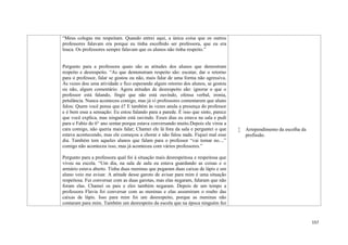 157
“Meus colegas me respeitam. Quando entrei aqui, a única coisa que os outros
professores falavam era porque eu tinha escolhido ser professora, que eu era
louca. Os professores sempre falavam que os alunos não tinha respeito.”
Pergunto para a professora quais são as atitudes dos alunos que demostram
respeito e desrespeito. “As que demonstram respeito são: escutar, dar o retorno
para o professor, falar se gostou ou não, mais falar de uma forma não agressiva.
Às vezes dou uma atividade e fico esperando algum retorno dos alunos, se gostou
ou não, algum comentário. Agora atitudes de desrespeito são: ignorar o que o
professor está falando, fingir que não está ouvindo, ofensa verbal, ironia,
petulância. Nunca aconteceu comigo, mas já vi professores comentarem que aluno
falou: Quem você pensa que é? E também às vezes anula a presença do professor
e é bem essa a sensação: Eu estou falando para a parede. É isso que sinto, parece
que você explica, mas ninguém está ouvindo. Esses dias eu estava na sala e pedi
para o Fabio do 6° ano sentar porque estava conversando muito.Depois ele virou a
cara comigo, não queria mais falar; Chamei ele lá fora da sala e perguntei o que
estava acontecendo, mas ele começou a chorar e não falou nada. Fiquei mal esse
dia. Também tem aqueles alunos que falam para o professor “vai tomar no....”
comigo não aconteceu isso, mas já aconteceu com vários professores.”
Pergunto para a professora qual foi à situação mais desrespeitosa e respeitosa que
viveu na escola. “Um dia, na sala de aula eu estava guardando as coisas e o
armário estava aberto. Tinha duas meninas que pegaram duas caixas de lápis e um
aluno veio me avisar. A atitude desse garoto de avisar para mim é uma situação
respeitosa. Fui conversar com as duas garotas, mas elas negaram, falaram que não
foram elas. Chamei os pais e eles também negaram. Depois de um tempo a
professora Flavia foi conversar com as meninas e elas assumiram o roubo das
caixas de lápis. Isso para mim foi um desrespeito, porque as meninas não
contaram para mim. Também um desrespeito da escola que na época ninguém fez
 Arrependimento da escolha da
profissão.
 