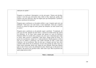 158
nada para me ajudar.”
Pergunto se o professor é desrespeito e se sim, por quem. “Alunos sem duvidas,
porque é com eles que convivemos mais, todos os dias. Agora pai, gestão, não
estamos com eles toda hora. Mas tem alguns pais que desrespeitam o professor,
chama o professor de mentiroso.”
Pergunto para a professora se ela poderia definir o que é respeito qual seria sua
definição. “Acho que é um valor maior, o mais importante. Acho que o respeito
envolve se colocar no lugar do outro, pensar nas situações, ser mais correto com
os outros.”
Pergunto para a professora se ela pretende seguir a profissão. “Complicado, do
jeito que está não. Quando fui fazer letras, a maioria da minha turma não queria
ser professor, só foi fazer letras porque não passou no curso de Recursos
Humanos (RH). Eu escolhi letras, porque é um curso que é importante para todas
as áreas, saber escrever é importante. Além disso, sempre gostei de letras. Eu
gosto de ser professora, sempre me vi sendo professora. Desde pequena eu falava
que iria ser médica e professora, mas acabei deixando de lado o gosto pela
medicina e fui ser professora. Mas do jeito que a situação está não vejo outro
caminho senão deixar de ser professora, até por uma questão de saúde. Esse ano
fiquei muito estressada, durmo mal, chego em casa chateada. Meus pais falaram
para eu não ir fazer a prova de atribuição de aulas, falaram que eu não preciso de
dinheiro, não preciso me sacrificar tanto, sabe como é pai. Mas no próximo ano
quero pegar poucas aulas.”
Medo x Admiração
 