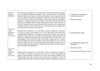 159
Diário de
Campo:
06/06/2011
Entrevista
com a
professora
Debora:
21/11/2011
Entrevista
com a
professora
Clara:
07/11/2011
Estamos na sala de aula do 6° e os alunos estão terminando as histórias escritas.
Eu e a professora Debora conversamos sobre o meu mestrado e a professora
demostra interesse, diz que se inscreveu para participar como aluna-ouvinte na
Unesp. Explico minha questão de pesquisa e pergunto o que ela acha do respeito
na escola. “Hoje em dia tem muita falta de respeito entre os alunos, antigamente
quando eu era aluna tinha medo do professor, nem abria a boca de tanto medo,
mas hoje é totalmente oposto. Agora todos querem formar alunos críticos, os
alunos se tornaram críticos, mas não é uma crítica construtiva com embasamento,
os alunos criticam só por criticar. Mas isso é interesse do governo, porque eles
estão formando alunos críticos mas burros.”
Pergunto para a professora se em sua época os alunos respeitavam o professor.
“Eu não sei como era né porque eu me via ali como aluna, mas acho que a
sociedade mudou bastante e eu sempre tive isso dentro de minha casa, então eu
sempre levei isso para a escola. Quando o professor olhava para a minha cara eu
abaixava a cabeça de medo agora não, você olha para ele e ele fala: O que você
está olhando? O que você quer? Para de olhar para a minha cara ow! É assim.
Eles não tratam você como um professor, como um educador, que você está em
um nível maior que eles e que você veio para ensinar. Eles te olham como se
fosse um colega, de igual para igual. Alguns ainda tem medo, tem aquele negocio
que você lembra de antigamente.”
Pergunto para a professora se em sua época os alunos respeitavam o professor.
“Sim. Não era perfeito, mas havia mais respeito. Era mais brincadeira. O
professor chama atenção e o aluno ficava quieto, tinha medo do professor. Eles
ficam quietos mais por causa do medo e não tanto de respeito. O ruim de
professor mais novo é que não impõem medo nos alunos.” Questiono a professora
 Contradição: motivação para
continuar na docência.
 Medocomorespeito.
 Dificuldade com o olhar.
 Contrapartida de respeito como
brincadeira.
 Medonão é respeito.
 Imposição do medo para ser ouvida.
 