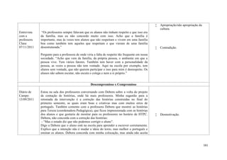 161
Entrevista
com a
professora
Clara:
07/11/2011
“Os professores sempre falavam que os alunos não tinham respeito e que isso era
da família, mas eu não concordo muito com isso. Acho que a família é
importante, mas às vezes tem alunos que não respeitam e vivem em uma família
boa como também tem aqueles que respeitam e que vieram de uma família
desestruturada.”
Pergunto para a professora de onde viria a falta de respeito tão frequente em nossa
sociedade. “Acho que vem da família, da própria pessoa, o ambiente em que a
pessoa vive. Tem vários fatores. Também tem haver com a personalidade da
pessoa, as vezes a pessoa não tem vontade. Aqui na escola por exemplo, tem
alunos sem vontade, que não querem participar e isso para mim é desrespeito. Os
alunos não sabem escutar, não escuta o colega e nem a si próprio.”
 Apropriação/não apropriação da
cultura.
 Contradição.
Descompromisso x Compromisso
Diário de
Campo:
13/09/2011
Estou na sala dos professores conversando com Debora sobre a volta do projeto
de contação de histórias, onde há mais professores. Minha sugestão para a
retomada da intervenção é a correção das histórias construídas no final do
primeiro semestre, as quais eram boas e criativas mas com muitos erros de
português. Também comento com a professora Debora que mostrei as histórias
para Tereza (coordenadora Pedagógica), que ficou impressionada com as histórias
dos alunos e que gostaria de mostrar para os professores no horário de HTPC.
Debora, não concorda com a correção das histórias:
- “Mas o estado diz que não podemos corrigir o aluno”.
Digo a Debora que o aluno está na escola para aprender a escrever corretamente.
Explico que a intenção não é mudar a ideia do texto, mas melhor o português e
ensinar os alunos. Debora concorda com minha colocação, mas ainda não aceita
 Desmotivação.
 