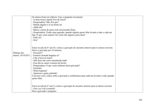 164
Diálogo dos
alunos: 24/10/2011
Os alunos ficam em silêncio. Faço a pergunta novamente.
- A dona trouxe aquele livro de terror?
- Pesquisadora: Não, Por que?
- Manda alguém ir aí na frente ler.
- Ahhh não!
- Marca o nome de quem está conversando Dona.
- Pesquisadora: Tenho uma sugestão, quando alguém quiser falar levanta a mão e cada um
fala. O que vocês acham? Ou vocês têm alguma outra ideia?
- Pode ser!
- Sim!
Estou na sala do 6° ano II e coloco a gravação do encontro anterior para os alunos ouvirem.
Deixo a gravação por 10 minutos.
- Nossaaa!!!
- Estamos fazendo bagunça aí!
- Cala a boca né mano!
- Ahh dona não estou entendendo nada!
- Esse dia eu cantei a musica da favela.
- Pesquisadora: O que vocês acharam dessa gravação?
- Estranha!
- Muita bagunça!
- Apareceu a gente gritando!
Converso com a classe sobre a gravação e combinamos para cada um levantar a mão quando
quiser falar.
Estou na sala do 6° ano I e coloco a gravação do encontro anterior para os alunos ouvirem.
- Essa voz é do Leonardo!
Paro a gravação e pergunto:
 