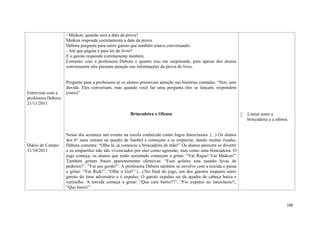 166
Entrevista com a
professora Debora:
21/11/2011
Diário de Campo:
31/10/2011
- Maikon, quando será a data da prova?
Maikon responde corretamente a data da prova.
Debora pergunta para outro garoto que também estava conversando:
- Até que página é para ler do livro?
E o garoto responde corretamente também.
Comento com a professora Debora o quanto isso me surpreende, pois apesar dos alunos
conversarem eles prestam atenção nas informações da prova do livro.
Pergunto para a professora se os alunos prestavam atenção nas histórias contadas. “Sim, sem
duvida. Eles conversam, mas quando você faz uma pergunta eles se lançam, respondem
(risos)”
Brincadeira x Ofensa
Nesse dia acontece um evento na escola conhecido como Jogos Interclasses. (...) Os alunos
dos 6° anos entram na quadra de futebol e começam a se empurrar, dando muitas risadas.
Debora comenta: “Olha lá, já começou a brincadeira de mão!” Os alunos parecem se divertir
e os empurrões não são vivenciados por eles como agressão, mas como uma brincadeira. O
jogo começa, os alunos que estão assistindo começam a gritar: “Vaí Rique! Vaí Maikon!”
Também gritam frases aparentemente ofensivas: “Esse goleiro esta usando luvas de
pedreiro!”, “Vai seu gordo!”. A professora Debora também se envolve com a torcida e passa
a gritar: “Vai Rick!”, “Olha o Gol!” (...).No final do jogo, um dos garotos empurra outro
garoto do time adversário e é expulso. O garoto expulso sai da quadra de cabeça baixa e
vermelho. A torcida começa a gritar: “Que cara burro!!!”, “Foi expulso no interclasse!!,
“Que burro!”
 Limiar entre a
brincadeira e a ofensa.
 