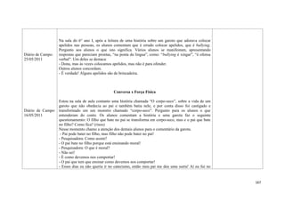 167
Diário de Campo:
25/05/2011
Diário de Campo:
16/05/2011
Na sala do 6° ano I, após a leitura de uma história sobre um garoto que adorava colocar
apelidos nas pessoas, os alunos comentam que é errado colocar apelidos, que é bullying.
Pergunto aos alunos o que isto significa. Vários alunos se manifestam, apresentando
respostas que pareciam prontas, “na ponta da língua”, como: “bullying é xingar”, “é ofensa
verbal”. Um deles se destaca:
- Dona, mas às vezes colocamos apelidos, mas não é para ofender.
Outros alunos concordam.
- É verdade! Alguns apelidos são de brincadeira.
Conversa x Força Física
Estou na sala de aula contanto uma história chamada “O corpo-seco”, sobre a vida de um
garoto que não obedecia ao pai e também batia nele, e por conta disso foi castigado e
transformado em um monstro chamado “corpo-seco”. Pergunto para os alunos o que
entenderam do conto. Os alunos comentam a história e uma garota faz o seguinte
questionamento: O filho que bate no pai se transforma em corpo-seco, mas e o pai que bate
no filho? Como fica? (risos)
Nesse momento chamo a atenção dos demais alunos para o comentário da garota.
- Pai pode bater no filho, mas filho não pode bater no pai!
- Pesquisadora: Como assim?
- O pai bate no filho porque está ensinando moral!
- Pesquisadora: O que é moral?
- Não sei!
- É como devemos nos comportar!
- O pai que tem que ensinar como devemos nos comportar!
- Esses dias eu não queria ir no catecismo, então meu pai me deu uma surra! Aí eu fui no
 