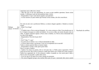 168
Diálogo dos
alunos: 10/10/2011
catecismo com o olho roxo. (risos)
- Mas não são só nós que aprontamos, às vezes os pais também aprontam, fazem coisas
erradas. A diferença é que nós não podemos bater. (risos)
- Pesquisadora: O que vocês fazem quando o pai apronta?
- Aí eles mesmos (os pais) sabem que fizeram coisas erradas, eles têm consciência.
Em sala de aula com a professora Debora, os alunos chegam agitados e falando ao mesmo
tempo.
- Dona! Teve briga!
(...)
- A Isabela mais a Flavia estavam brigando. Aí a coisa começou a falar: Essa piranha que sei
lá. Aí depois ela pegou no cabelo da Isabela. Aí eu cai no chão, um monte de gente caiu no
chão. Aí depois tentaram separar a Flavia mais a Isabela, aí a Flavia estava desmaiada bem
no chão (Fala rápida).
- Pesquisadora: Elas são de que série?
- 7°!
- Do 8°! Que 7° o que!
- Eu estava lá na cantina e só vi a Flavia desmaiada no chão.
- A Flavia falava assim: sua biscate! Você vai se arrepender de ter nascido!
Todos os alunos querem falar ao mesmo tempo.
- Pesquisadora: levanta a mão quem quiser falar.
Dou a vez para a Isadora.
- Isadora: Eu estava na cantina, daí eu virei para trás e a Nubia estava segurando a Flavia
assim por de trás. Dai a Flavia começou a andar para frente com a Nubia nas costas, porque a
Nubia tava segurando ela. Aí ela começou a andar, aí quando eu virei assim para o lado a
Flavia estava lá puxando o cabelo dela assim.
- Eu só sei que eu fui parar lá no meio, porque me puxaram.
- Ela estava brigando porque uma menina falou para ela que o namorado dela estava saindo
 Resolução de conflitos.
 