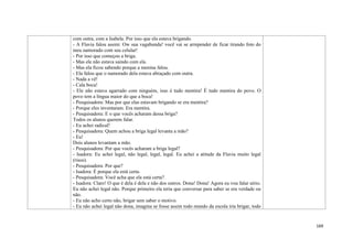 169
com outra, com a Isabela. Por isso que ela estava brigando.
- A Flavia falou assim: Ow sua vagabunda! você vai se arrepender de ficar tirando foto do
meu namorado com seu celular!
- Por isso que começou a briga.
- Mas ele não estava saindo com ela.
- Mas ela ficou sabendo porque a menina falou.
- Ela falou que o namorado dela estava abraçado com outra.
- Nada a vê!
- Cala boca!
- Ele não estava agarrado com ninguém, isso é tudo mentira! É tudo mentira do povo. O
povo tem a língua maior do que a boca!
- Pesquisadora: Mas por que elas estavam brigando se era mentira?
- Porque eles inventaram. Era mentira.
- Pesquisadora: E o que vocês acharam dessa briga?
Todos os alunos querem falar.
- Eu achei radical!
- Pesquisadora: Quem achou a briga legal levanta a mão?
- Eu!
Dois alunos levantam a mão.
- Pesquisadora: Por que vocês acharam a briga legal?
- Isadora: Eu achei legal, não legal, legal, legal. Eu achei a atitude da Flavia muito legal
(risos).
- Pesquisadora: Por que?
- Isadora: É porque ela está certa.
- Pesquisadora: Você acha que ela está certa?
- Isadora: Claro! O que é dela é dela e não dos outros. Dona! Dona! Agora eu vou falar sério.
Eu não achei legal não. Porque primeiro ela teria que conversar para saber se era verdade ou
não.
- Eu não acho certo não, brigar sem saber o motivo.
- Eu não achei legal não dona, imagina se fosse assim todo mundo da escola iria brigar, todo
 