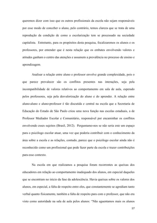 17
queremos dizer com isso que os outros profissionais da escola não sejam responsáveis
por esse modo de conceber o aluno, pelo contrário, temos clareza que se trata de uma
reprodução da condição de como a escolarização tem se processado na sociedade
capitalista. Entretanto, para os propósitos desta pesquisa, focalizaremos os alunos e os
professores, por entender que é nesta relação que os embates envolvendo valores e
atitudes ganham o centro das atenções e assumem a prevalência no processo de ensino e
aprendizagem.
Analisar a relação entre aluno e professor envolve grande complexidade, pois o
que parece prevalecer são os conflitos presentes nas interações, seja pela
incompatibilidade de valores relativos ao comportamento em sala de aula, esperado
pelos professores, seja pela desvalorização do aluno e do aprender. A relação entre
aluno-aluno e aluno-professor é tão discutida e central na escola que a Secretaria de
Educação do Estado de São Paulo criou uma nova função nas escolas estaduais, a de
Professor Mediador Escolar e Comunitário, responsável por encaminhar os conflitos
envolvendo esses sujeitos (Brasil, 2012). Perguntamo-nos se não seria este um espaço
para o psicólogo escolar atuar, uma vez que poderia contribuir com o conhecimento da
área sobre a escola e as relações, contudo, parece que o psicólogo escolar ainda não é
reconhecido como um profissional que pode fazer parte da escola e trazer contribuições
para esse contexto.
Na escola em que realizamos a pesquisa foram recorrentes as queixas dos
educadores em relação ao comportamento inadequado dos alunos, em especial daqueles
que se encontram no início da fase da adolescência. Havia queixas sobre os valores dos
alunos, em especial, a falta de respeito entre eles, que constantemente se agrediam tanto
verbal quanto fisicamente, também a falta de respeito para com o professor, que não era
visto como autoridade na sala de aula pelos alunos: “Não aguentamos mais os alunos
 