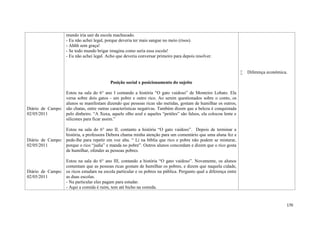 170
Diário de Campo:
02/05/2011
Diário de Campo:
02/05/2011
Diário de Campo:
02/05/2011
mundo iria sair da escola machucado.
- Eu não achei legal, porque deveria ter mais sangue no meio (risos).
- Ahhh sem graça!
- Se todo mundo brigar imagina como seria essa escola!
- Eu não achei legal. Acho que deveria conversar primeiro para depois resolver.
Posição social x posicionamento do sujeito
Estou na sala do 6° ano I contando a história “O gato vaidoso” de Monteiro Lobato. Ela
versa sobre dois gatos - um pobre e outro rico. Ao serem questionados sobre o conto, os
alunos se manifestam dizendo que pessoas ricas são metidas, gostam de humilhar os outros,
são chatas, entre outras características negativas. Também dizem que a beleza é conquistada
pelo dinheiro. “A Xuxa, aquele olho azul e aqueles “peitões” são falsos, ela colocou lente e
silicones para ficar assim.”
Estou na sala do 6° ano II, contanto a história “O gato vaidoso”. Depois de terminar a
história, a professora Debora chama minha atenção para um comentário que uma aluna fez e
pede-lhe para repetir em voz alta. “ Li na bíblia que rico e pobre não podem se misturar,
porque o rico “judia” e manda no pobre”. Outros alunos concordam e dizem que o rico gosta
de humilhar, ofender as pessoas pobres.
Estou na sala do 6° ano III, contando a história “O gato vaidoso”. Novamente, os alunos
comentam que as pessoas ricas gostam de humilhar os pobres, e dizem que naquela cidade,
os ricos estudam na escola particular e os pobres na pública. Pergunto qual a diferença entre
as duas escolas.
- Na particular eles pagam para estudar.
- Aqui a comida é ruim, tem até bicho na comida.
 Diferença econômica.
 
