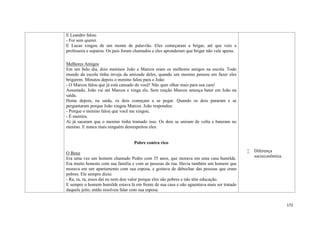 172
E Leandro falou:
- Foi sem querer.
E Lucas xingou de um monte de palavrão. Eles começaram a brigar, até que veio a
professora e separou. Os pais foram chamados e eles aprenderam que brigar não vale apena.
Melhores Amigos
Em um belo dia, dois meninos João e Marcos eram os melhores amigos na escola. Todo
mundo da escola tinha inveja da amizade deles, quando um menino pensou em fazer eles
brigarem. Minutos depois o menino falou para o João:
- O Marcos falou que já está cansado de você! Não quer olhar mais para sua cara!
Assustado, João vai até Marcos e xinga ele. Sem reação Marcos ameaça bater em João na
saída.
Horas depois, na saída, os dois começam a se pegar. Quando os dois pararam e se
perguntaram porque João xingou Marcos. João respondeu:
- Porque o menino falou que você me xingou.
- É mentira.
Aí já sacaram que o menino tinha tramado isso. Os dois se uniram de volta e bateram no
menino. E nunca mais ninguém desrespeitou eles.
Pobre contra rico
O Boxe
Era uma vez um homem chamado Pedro com 35 anos, que morava em uma casa humilde.
Era muito honesto com sua família e com as pessoas da rua. Havia também um homem que
morava em um apartamento com sua esposa, e gostava de debochar das pessoas que eram
pobres. Ele sempre dizia:
- Ra, ra, ra, esses daí eu nem dou valor porque eles são pobres e não têm educação.
E sempre o homem humilde estava lá em frente de sua casa e não aguentava mais ser tratado
daquele jeito, então resolveu falar com sua esposa.
 Diferença
socieconômica.
 