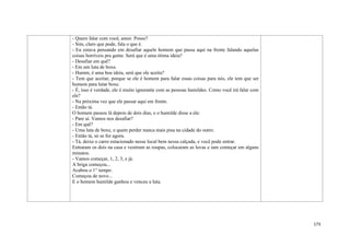 173
- Quero falar com você, amor. Posso?
- Sim, claro que pode, fala o que é.
- Eu estava pensando em desafiar aquele homem que passa aqui na frente falando aquelas
coisas horríveis pra gente. Será que é uma ótima ideia?
- Desafiar em quê?
- Em um luta de boxe.
- Humm, é uma boa ideia, será que ele aceita?
- Tem que aceitar, porque se ele é homem para falar essas coisas para nós, ele tem que ser
homem para lutar boxe.
- É, isso é verdade, ele é muito ignorante com as pessoas humildes. Como você irá falar com
ele?
- Na próxima vez que ele passar aqui em frente.
- Então tá.
O homem passou lá depois de dois dias, e o humilde disse a ele:
- Pare aí. Vamos nos desafiar?
- Em quê?
- Uma luta de boxe, e quem perder nunca mais pisa na cidade do outro.
- Então tá, só se for agora.
- Tá, deixe o carro estacionado nesse local bem nessa calçada, e você pode entrar.
Entraram os dois na casa e vestiram as roupas, colocaram as luvas e iam começar em alguns
minutos.
- Vamos começar, 1, 2, 3, e já.
A briga começou...
Acabou o 1° tempo.
Começou de novo...
E o homem humilde ganhou e venceu a luta.
 
