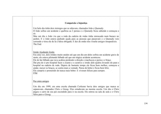 174
Compaixão x Injustiça
Um belo dia tinha dois inimigos que se odiavam, chamados João e Quenedy.
O João sofreu um acidente e quebrou as 2 pernas e o Quenedy ficou sabendo e começou a
rir.
Mas um dia o João viu que a roda da cadeira de rodas tinha enroscado num buraco no
jardim. E o João estava pedindo ajuda para as pessoas que passavam e o Quenedy veio
correndo e tirou ele de lá e falou obrigada. E dez de então eles virarão amigos inseparáveis.
The End.
Irmão Ajudando Irmão
Era uma vez, dois irmãos muito unidos até que um dia um deles sofreu um acidente grave de
moto, ele estava pilotando bêbado até que um trágico acidente aconteceu.
Ele de tão bêbado que tava acabou perdendo a direção e machucou a perna e o braço.
Dai pra ele ir pro hospital fazer o exame e o curativo o irmão dele ajudou levando ele para o
hospital na cadeira de roda. Depois de bastante tempo ele ficou bem melhor, começou a
andar, mexer os braços, se sentia mais a vontade. Parou de beber e ficou bem feliz.
Ele cumpriu o prometido de nunca mais beber. E viveram felizes para sempre.
FIM
Paz entre amigos
Um dia em 1999, em uma escola chamada Corleone havia dois amigos que nunca se
separavam, chamados Chris e Greeg. Eles estudavam na mesma escola. Um dia o Chris
pegou o carro de seu pai escondido para ir na escola. Ele entrou na sala de aula e o Chris
falou para o Greeg:
 