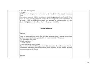 175
- Não conta para ninguém!
- Tá bom!
O Chris saiu pra fora para ver o carro e estava tudo bem. Então o Chris decidiu passear de
carro.
Um acidente aconteceu. O Chris atropelou seu amigo Greeg e ele quebrou o braço. O Chris
levou seu amigo para o hospital e não saiu do lado dele nem por um minuto. Tiraram raio X
do corpo e viram que tinha quebrado o pé. Teve que andar na cadeira de rodas. O Chris
levou o Greeg para a escola todos os dias. E o Greeg ficou muito feliz.
Educação X Punição
Racismo
Fabio era branco e Marcos, negro. Um dia Fabio na escola xingou o Marcos de macaco e
gorducho. Marcos partiu para agressão, deu um murro no rosto de Fabio e disse:
- Eu vou quebrar seus dentes.
E Fabio respondeu:
- Coitado de você!
- Então você vai ver quem é coitado.
Deu um murro na boca do Bruno que caiu no chão desmaiado. Os dois foram para diretoria,
chamaram as mães deles para conversar e eles foram suspensos por uma semana. (História
escrita por um grupo de alunos).
Amizade
 