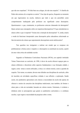 18
que não nos respeitam”, “O João bate nos colegas, ele não tem respeito”, “A família do
Pedro não ensinou ele a respeitar os outros”. Esse tipo de queixa, frequente no momento
em que ingressamos na escola, indicava que tudo o que era percebido como
comportamento inadequado pelo professor era significado como desrespeito.
Questionamos: o que, exatamente, os professores estavam chamando de desrespeito?
Quais seriam suas concepções sobre ser respeitoso/desrespeitoso? O que entenderiam os
alunos sobre o que é respeitar? Teriam eles a intenção de desrespeitar? E, ainda, estaria
o modo de funcionar interpretado como desrespeito pelos educadores relacionado ao
fato da maioria dos alunos que supostamente desrespeitam serem adolescentes?
Tais questões nos instigaram a realizar um estudo que se ocupasse em
problematizar a forma como o respeito e o desrespeito se constituem na escola, a partir
de uma visão crítica da realidade escolar.
Segundo os Parâmetros Curriculares Nacionais (PCNs), em capítulo intitulado
Temas Transversais ao currículo, de 1998, é dever da escola oferecer espaços para os
alunos refletirem e discutirem sobre aspectos fundamentais à sua formação cidadã, e
sugere, como temas a serem enfocados, a ética e os valores morais, como a questão do
respeito. Tais temas, no entanto, devem estar diluídos nas disciplinas do currículo, além
de inseridos em atividades específicas voltadas à sua reflexão e exploração. Sendo
assim, tais parâmetros apresentam com clareza a necessidade da escola não apenas de
oferecer o ensino de conceitos das disciplinas tradicionais, mas também, de formar o
aluno para a vida em sociedade, baseada em valores morais. Entretanto, é evidente a
distância entre os pressupostos que guiam os parâmetros curriculares e o cotidiano
escolar, o que sugere a necessidade de pesquisas sobre o tema.
 