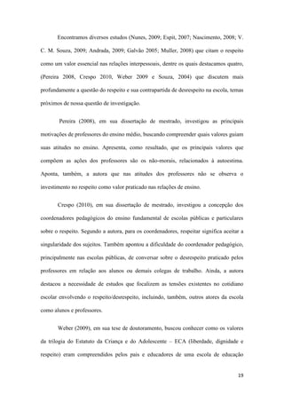 19
Encontramos diversos estudos (Nunes, 2009; Espit, 2007; Nascimento, 2008; V.
C. M. Souza, 2009; Andrada, 2009; Galvão 2005; Muller, 2008) que citam o respeito
como um valor essencial nas relações interpessoais, dentre os quais destacamos quatro,
(Pereira 2008, Crespo 2010, Weber 2009 e Souza, 2004) que discutem mais
profundamente a questão do respeito e sua contrapartida de desrespeito na escola, temas
próximos de nossa questão de investigação.
Pereira (2008), em sua dissertação de mestrado, investigou as principais
motivações de professores do ensino médio, buscando compreender quais valores guiam
suas atitudes no ensino. Apresenta, como resultado, que os principais valores que
compõem as ações dos professores são os não-morais, relacionados à autoestima.
Aponta, também, a autora que nas atitudes dos professores não se observa o
investimento no respeito como valor praticado nas relações de ensino.
Crespo (2010), em sua dissertação de mestrado, investigou a concepção dos
coordenadores pedagógicos do ensino fundamental de escolas públicas e particulares
sobre o respeito. Segundo a autora, para os coordenadores, respeitar significa aceitar a
singularidade dos sujeitos. Também apontou a dificuldade do coordenador pedagógico,
principalmente nas escolas públicas, de conversar sobre o desrespeito praticado pelos
professores em relação aos alunos ou demais colegas de trabalho. Ainda, a autora
destacou a necessidade de estudos que focalizem as tensões existentes no cotidiano
escolar envolvendo o respeito/desrespeito, incluindo, também, outros atores da escola
como alunos e professores.
Weber (2009), em sua tese de doutoramento, buscou conhecer como os valores
da trilogia do Estatuto da Criança e do Adolescente – ECA (liberdade, dignidade e
respeito) eram compreendidos pelos pais e educadores de uma escola de educação
 