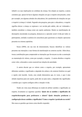 20
infantil e as suas implicações no cotidiano da criança. Em relação ao respeito, a autora
constatou que, apesar de haver algumas situações em que o respeito está presente, como
por exemplo, em algumas atitudes dos educadores, há o predomínio de situações em que
o respeito à criança é violado. Segundo esta pesquisa, para pais e educadores, o respeito
significa deixar a criança se expressar e ser ouvida pelo adulto, não ser violentada e
também considerar a criança como um sujeito autônomo. Dentre as manifestações de
desrespeito encontradas na pesquisa, destacou-se a opressão social vivida por todos os
participantes, atrelada à ausência de consciência para questionar as relações opressoras
presentes no sistema capitalista.
Souza (2004), em sua tese de doutoramento, buscou identificar os valores
presentes nas interações e suas formas de manifestação no contexto escolar. Além disso,
trouxe contribuições para compreender as interações que favorecem ou não a construção
ou manutenção de valores, como por exemplo, o respeito. A autora abordou o respeito
como valor, colocando-o como essencial nas relações de autoridade.
A autora discute que os valores como o respeito, por exemplo, apresentam
diferentes sentidos e significados a depender da cultura e do contexto histórico no qual
o sujeito está inserido. Assim, esse estudo demonstrou que, às vezes, o que é uma
atitude respeitosa para um sujeito, pode não ser para outro, a depender dos significados
e sentidos que o sujeito configura sobre a situação vivida.
Tendo em vista essas diferenças no modo de atribuir sentidos e significados ao
respeito, levantamos as seguintes questões: Quais são os sentidos e significados do
respeito/desrespeito para professores e alunos? Quais situações produzem a
configuração desses sentidos e significados? Como o respeito é praticado na escola?
São essas as questões que temos como desafio responder.
 