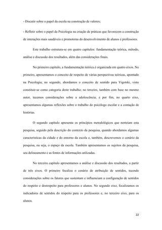 22
- Discutir sobre o papel da escola na construção de valores;
- Refletir sobre o papel da Psicologia na criação de práticas que favorecem a construção
de interações mais saudáveis e promotoras do desenvolvimento de alunos e professores.
Este trabalho estrutura-se em quatro capítulos: fundamentação teórica, método,
análise e discussão dos resultados, além das considerações finais.
No primeiro capítulo, a fundamentação teórica é organizada em quatro eixos. No
primeiro, apresentamos o conceito de respeito de várias perspectivas teóricas, apontado
na Psicologia; no segundo, abordamos o conceito de sentido para Vigotski, visto
constituir-se como categoria deste trabalho; no terceiro, também com base no mesmo
autor, tecemos considerações sobre a adolescência; e por fim, no quarto eixo,
apresentamos algumas reflexões sobre o trabalho do psicólogo escolar e a contação de
histórias.
O segundo capítulo apresenta os princípios metodológicos que norteiam esta
pesquisa, seguido pela descrição do contexto da pesquisa, quando abordamos algumas
características da cidade e do entorno da escola e, também, descrevemos o cenário da
pesquisa, ou seja, o espaço da escola. Também apresentamos os sujeitos da pesquisa,
seu delineamento e as fontes de informações utilizadas.
No terceiro capítulo apresentamos a análise e discussão dos resultados, a partir
de três eixos. O primeiro focaliza o cenário de atribuição de sentidos, tecendo
considerações sobre os fatores que sustentam e influenciam a configuração de sentidos
do respeito e desrespeito para professores e alunos. No segundo eixo, focalizamos os
indicadores de sentidos do respeito para os professores e, no terceiro eixo, para os
alunos.
 