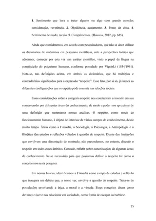 25
1. Sentimento que leva a tratar alguém ou algo com grande atenção;
consideração, reverência. 2. Obediência, acatamento. 3. Ponto de vista. 4.
Sentimento de medo; receio. 5. Cumprimentos. (Houaiss, 2012, pp. 685)
Ainda que consideremos, em acordo com pesquisadores, que não se deve utilizar
os dicionários de sinônimos em pesquisas científicas, ante a perspectiva teórica que
adotamos, começar por esta via tem caráter científico, visto o papel da língua na
constituição do psiquismo humano, conforme postulado por Vigotski (1934/1991).
Nota-se, nas definições acima, em ambos os dicionários, que há múltiplos e
contraditórios significados para a expressão “respeito”. Esse fato, por si só, já indica as
diferentes configurações que o respeito pode assumir nas relações sociais.
Essas considerações sobre a categoria respeito nos conduziram a investir em sua
compreensão por diferentes áreas do conhecimento, de modo a poder nos aproximar de
uma definição que sustentasse nossas análises. O respeito, como modo de
funcionamento humano, é objeto de interesse de vários campos do conhecimento, desde
muito tempo. Áreas como a Filosofia, a Sociologia, a Psicologia, a Antropologia e a
Bioética têm estudos e reflexões voltados à questão do respeito. Diante das limitações
que envolvem uma dissertação de mestrado, não pretendemos, no entanto, discutir o
respeito em todos esses âmbitos. Contudo, refletir sobre conceituações de algumas áreas
de conhecimento faz-se necessário para que possamos definir o respeito tal como o
concebemos nesta pesquisa.
Em nossas buscas, identificamos a Filosofia como campo de estudos e reflexão
que inaugura um debate que, a nosso ver, envolve a questão do respeito. Trata-se de
postulações envolvendo a ética, a moral e a virtude. Esses conceitos ditam como
devemos viver e nos relacionar em sociedade, como forma de escapar da barbárie.
 