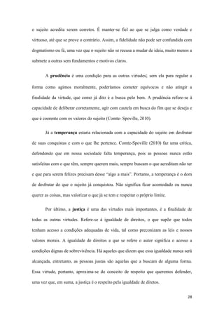 28
o sujeito acredita serem corretos. É manter-se fiel ao que se julga como verdade e
virtuoso, até que se prove o contrário. Assim, a fidelidade não pode ser confundida com
dogmatismo ou fé, uma vez que o sujeito não se recusa a mudar de ideia, muito menos a
submete a outras sem fundamentos e motivos claros.
A prudência é uma condição para as outras virtudes; sem ela para regular a
forma como agimos moralmente, poderíamos cometer equívocos e não atingir a
finalidade da virtude, que como já dito é a busca pelo bem. A prudência refere-se à
capacidade de deliberar corretamente, agir com cautela em busca do fim que se deseja e
que é coerente com os valores do sujeito (Comte- Spoville, 2010).
Já a temperança estaria relacionada com a capacidade do sujeito em desfrutar
de suas conquistas e com o que lhe pertence. Comte-Spoville (2010) faz uma crítica,
defendendo que em nossa sociedade falta temperança, pois as pessoas nunca estão
satisfeitas com o que têm, sempre querem mais, sempre buscam o que acreditam não ter
e que para serem felizes precisam desse “algo a mais”. Portanto, a temperança é o dom
de desfrutar do que o sujeito já conquistou. Não significa ficar acomodado ou nunca
querer as coisas, mas valorizar o que já se tem e respeitar o próprio limite.
Por último, a justiça é uma das virtudes mais importantes, é a finalidade de
todas as outras virtudes. Refere-se à igualdade de direitos, o que supõe que todos
tenham acesso a condições adequadas de vida, tal como preconizam as leis e nossos
valores morais. A igualdade de direitos a que se refere o autor significa o acesso a
condições dignas de sobrevivência. Há aqueles que dizem que essa igualdade nunca será
alcançada, entretanto, as pessoas justas são aquelas que a buscam de alguma forma.
Essa virtude, portanto, aproxima-se do conceito de respeito que queremos defender,
uma vez que, em suma, a justiça é o respeito pela igualdade de diretos.
 
