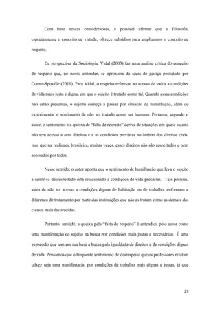 29
Com base nessas considerações, é possível afirmar que a Filosofia,
especialmente o conceito de virtude, oferece subsídios para ampliarmos o conceito de
respeito.
Da perspectiva da Sociologia, Vidal (2003) faz uma análise crítica do conceito
de respeito que, no nosso entender, se aproxima da ideia de justiça postulado por
Comte-Spoville (2010). Para Vidal, o respeito refere-se ao acesso de todos a condições
de vida mais justa e digna, em que o sujeito é tratado como tal. Quando essas condições
não estão presentes, o sujeito começa a passar por situação de humilhação, além de
experimentar o sentimento de não ser tratado como ser humano. Portanto, segundo o
autor, o sentimento e a queixa de “falta de respeito” deriva de situações em que o sujeito
não tem acesso a seus direitos e a as condições previstas no âmbito dos direitos civis,
mas que na realidade brasileira, muitas vezes, esses direitos não são respeitados e nem
acessados por todos.
Nesse sentido, o autor aponta que o sentimento de humilhação que leva o sujeito
a sentir-se desrespeitado está relacionado a condições de vida precárias. Tais pessoas,
além de não ter acesso a condições dignas de habitação ou de trabalho, enfrentam a
diferença de tratamento por parte das instituições que não as tratam como as demais das
classes mais favorecidas.
Portanto, amiúde, a queixa pela “falta de respeito” é entendida pelo autor como
uma manifestação do sujeito na busca por condições mais justas e necessárias. É uma
expressão que tem em sua base a busca pela igualdade de direitos e de condições dignas
de vida. Pensamos que o frequente sentimento de desrespeito que os professores relatam
talvez seja uma manifestação por condições de trabalho mais dignas e justas, já que
 
