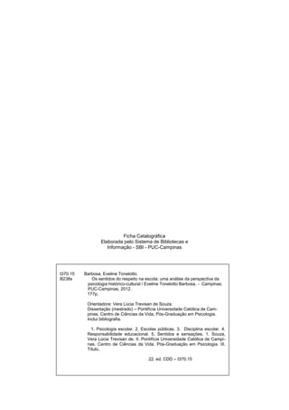 3
Ficha Catalográfica
Elaborada pelo Sistema de Bibliotecas e
Informação - SBI - PUC-Campinas
t370.15 Barbosa, Eveline Tonelotto.
B238s Os sentidos do respeito na escola: uma análise da perspectiva da
psicologia histórico-cultural / Eveline Tonelotto Barbosa. - Campinas:
PUC-Campinas, 2012.
177p.
Orientadora: Vera Lúcia Trevisan de Souza.
Dissertação (mestrado) – Pontifícia Universidade Católica de Cam-
pinas, Centro de Ciências da Vida, Pós-Graduação em Psicologia.
Inclui bibliografia.
1. Psicologia escolar. 2. Escolas públicas. 3. Disciplina escolar. 4.
Responsabilidade educacional. 5. Sentidos e sensações. 1. Souza,
Vera Lúcia Trevisan de. II. Pontifícia Universidade Católica de Campi-
nas. Centro de Ciências da Vida. Pós-Graduação em Psicologia. III.
Título.
22. ed. CDD – t370.15
 