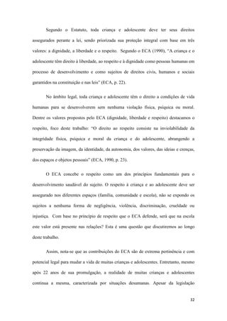 32
Segundo o Estatuto, toda criança e adolescente deve ter seus direitos
assegurados perante a lei, sendo priorizada sua proteção integral com base em três
valores: a dignidade, a liberdade e o respeito. Segundo o ECA (1990), “A criança e o
adolescente têm direito à liberdade, ao respeito e à dignidade como pessoas humanas em
processo de desenvolvimento e como sujeitos de direitos civis, humanos e sociais
garantidos na constituição e nas leis” (ECA, p. 22).
No âmbito legal, toda criança e adolescente têm o direito a condições de vida
humanas para se desenvolverem sem nenhuma violação física, psíquica ou moral.
Dentre os valores propostos pelo ECA (dignidade, liberdade e respeito) destacamos o
respeito, foco deste trabalho: “O direito ao respeito consiste na inviolabilidade da
integridade física, psíquica e moral da criança e do adolescente, abrangendo a
preservação da imagem, da identidade, da autonomia, dos valores, das ideias e crenças,
dos espaços e objetos pessoais” (ECA, 1990, p. 23).
O ECA concebe o respeito como um dos princípios fundamentais para o
desenvolvimento saudável do sujeito. O respeito à criança e ao adolescente deve ser
assegurado nos diferentes espaços (família, comunidade e escola), não se expondo os
sujeitos a nenhuma forma de negligência, violência, discriminação, crueldade ou
injustiça. Com base no princípio de respeito que o ECA defende, será que na escola
este valor está presente nas relações? Esta é uma questão que discutiremos ao longo
deste trabalho.
Assim, nota-se que as contribuições do ECA são de extrema pertinência e com
potencial legal para mudar a vida de muitas crianças e adolescentes. Entretanto, mesmo
após 22 anos de sua promulgação, a realidade de muitas crianças e adolescentes
continua a mesma, caracterizada por situações desumanas. Apesar da legislação
 