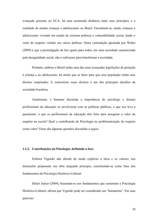 33
avançada presente no ECA, há uma acentuada distância entre seus princípios e a
realidade de muitas crianças e adolescentes no Brasil. Encontram-se, ainda, crianças e
adolescentes vivendo em estado de extrema pobreza e vulnerabilidade social, tendo o
valor do respeito violado em vários âmbitos. Outra contradição apontada por Weber
(2009) é que a promulgação de leis iguais para todos, em uma sociedade caracterizada
pela desigualdade social, não é suficiente para transformar a sociedade.
Portanto, embora o Brasil tenha uma das mais avançadas legislações de proteção
à criança e ao adolescente, há muito que se fazer para que essa população tenha seus
direitos respeitados. E concretizar esses direitos é um dos principais desafios da
sociedade brasileira.
Atualmente, é bastante discutida a importância do psicólogo e demais
profissionais da educação se envolverem com as políticas públicas, o que nos leva a
questionar: o que os profissionais da educação têm feito para assegurar o valor do
respeito na escola? Qual a contribuição da Psicologia na problematização do respeito
como valor? Estas são algumas questões discutidas a seguir.
1.1.2. Contribuições da Psicologia: definindo o foco
Embora Vigotski não aborde de modo explícito a ética e os valores, tais
dimensões perpassam sua obra enquanto princípio, constituindo-se como base dos
fundamentos da Psicologia Histórico-Cultural.
Delari Junior (2009), baseando-se nos fundamentos que sustentam a Psicologia
Histórico-Cultural, afirma que Vigotski pode ser considerado um “humanista”. Em suas
palavras:
 