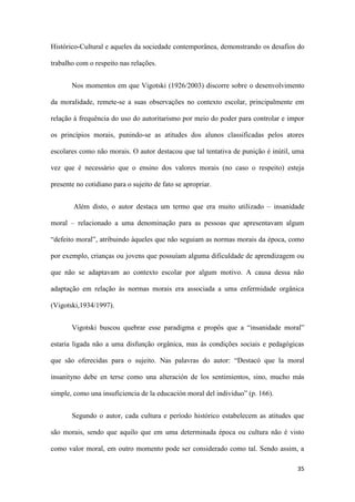 35
Histórico-Cultural e aqueles da sociedade contemporânea, demonstrando os desafios do
trabalho com o respeito nas relações.
Nos momentos em que Vigotski (1926/2003) discorre sobre o desenvolvimento
da moralidade, remete-se a suas observações no contexto escolar, principalmente em
relação à frequência do uso do autoritarismo por meio do poder para controlar e impor
os princípios morais, punindo-se as atitudes dos alunos classificadas pelos atores
escolares como não morais. O autor destacou que tal tentativa de punição é inútil, uma
vez que é necessário que o ensino dos valores morais (no caso o respeito) esteja
presente no cotidiano para o sujeito de fato se apropriar.
Além disto, o autor destaca um termo que era muito utilizado – insanidade
moral – relacionado a uma denominação para as pessoas que apresentavam algum
“defeito moral”, atribuindo àqueles que não seguiam as normas morais da época, como
por exemplo, crianças ou jovens que possuíam alguma dificuldade de aprendizagem ou
que não se adaptavam ao contexto escolar por algum motivo. A causa dessa não
adaptação em relação às normas morais era associada a uma enfermidade orgânica
(Vigotski,1934/1997).
Vigotski buscou quebrar esse paradigma e propôs que a “insanidade moral”
estaria ligada não a uma disfunção orgânica, mas às condições sociais e pedagógicas
que são oferecidas para o sujeito. Nas palavras do autor: “Destacó que la moral
insanityno debe en terse como una alteración de los sentimientos, sino, mucho más
simple, como una insuficiencia de la educación moral del individuo” (p. 166).
Segundo o autor, cada cultura e período histórico estabelecem as atitudes que
são morais, sendo que aquilo que em uma determinada época ou cultura não é visto
como valor moral, em outro momento pode ser considerado como tal. Sendo assim, a
 