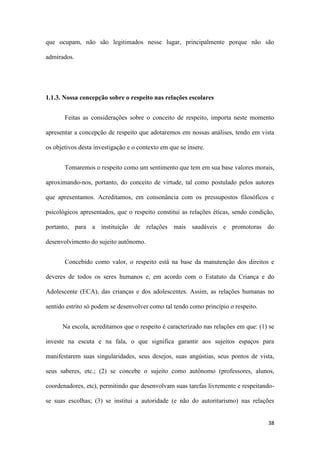 38
que ocupam, não são legitimados nesse lugar, principalmente porque não são
admirados.
1.1.3. Nossa concepção sobre o respeito nas relações escolares
Feitas as considerações sobre o conceito de respeito, importa neste momento
apresentar a concepção de respeito que adotaremos em nossas análises, tendo em vista
os objetivos desta investigação e o contexto em que se insere.
Tomaremos o respeito como um sentimento que tem em sua base valores morais,
aproximando-nos, portanto, do conceito de virtude, tal como postulado pelos autores
que apresentamos. Acreditamos, em consonância com os pressupostos filosóficos e
psicológicos apresentados, que o respeito constitui as relações éticas, sendo condição,
portanto, para a instituição de relações mais saudáveis e promotoras do
desenvolvimento do sujeito autônomo.
Concebido como valor, o respeito está na base da manutenção dos direitos e
deveres de todos os seres humanos e, em acordo com o Estatuto da Criança e do
Adolescente (ECA), das crianças e dos adolescentes. Assim, as relações humanas no
sentido estrito só podem se desenvolver como tal tendo como princípio o respeito.
Na escola, acreditamos que o respeito é caracterizado nas relações em que: (1) se
investe na escuta e na fala, o que significa garantir aos sujeitos espaços para
manifestarem suas singularidades, seus desejos, suas angústias, seus pontos de vista,
seus saberes, etc.; (2) se concebe o sujeito como autônomo (professores, alunos,
coordenadores, etc), permitindo que desenvolvam suas tarefas livremente e respeitando-
se suas escolhas; (3) se institui a autoridade (e não do autoritarismo) nas relações
 