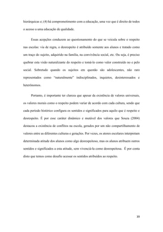 39
hierárquicas e; (4) há comprometimento com a educação, uma vez que é direito de todos
o acesso a uma educação de qualidade.
Essas acepções conduzem ao questionamento do que se veicula sobre o respeito
nas escolas: via de regra, o desrespeito é atribuído somente aos alunos e tratado como
um traço do sujeito, adquirido na família, na convivência social, etc. Ou seja, é preciso
quebrar esta visão naturalizante do respeito e tomá-lo como valor construído no e pelo
social. Sobretudo quando os sujeitos em questão são adolescentes, não raro
representados como “naturalmente” indisciplinados, inquietos, desinteressados e
heterônomos.
Portanto, é importante ter clareza que apesar da existência de valores universais,
os valores morais como o respeito podem variar de acordo com cada cultura, sendo que
cada período histórico configura os sentidos e significados para aquilo que é respeito e
desrespeito. É por esse caráter dinâmico e mutável dos valores que Souza (2004)
destacou a existência de conflitos na escola, gerados por um não compartilhamento de
valores entre as diferentes culturas e gerações. Por vezes, os atores escolares interpretam
determinada atitude dos alunos como algo desrespeitoso, mas os alunos atribuem outros
sentidos e significados a esta atitude, sem vivenciá-la como desrespeitosa. É por conta
disto que temos como desafio acessar os sentidos atribuídos ao respeito.
 