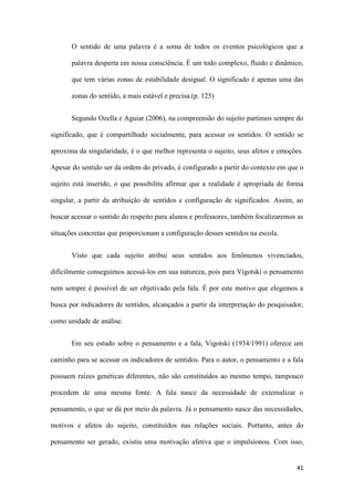 41
O sentido de uma palavra é a soma de todos os eventos psicológicos que a
palavra desperta em nossa consciência. É um todo complexo, fluido e dinâmico,
que tem várias zonas de estabilidade desigual. O significado é apenas uma das
zonas do sentido, a mais estável e precisa.(p. 125)
Segundo Ozella e Aguiar (2006), na compreensão do sujeito partimos sempre do
significado, que é compartilhado socialmente, para acessar os sentidos. O sentido se
aproxima da singularidade, é o que melhor representa o sujeito, seus afetos e emoções.
Apesar do sentido ser da ordem do privado, é configurado a partir do contexto em que o
sujeito está inserido, o que possibilita afirmar que a realidade é apropriada de forma
singular, a partir da atribuição de sentidos e configuração de significados. Assim, ao
buscar acessar o sentido do respeito para alunos e professores, também focalizaremos as
situações concretas que proporcionam a configuração desses sentidos na escola.
Visto que cada sujeito atribui seus sentidos aos fenômenos vivenciados,
dificilmente conseguimos acessá-los em sua natureza, pois para Vigotski o pensamento
nem sempre é possível de ser objetivado pela fala. É por este motivo que elegemos a
busca por indicadores de sentidos, alcançados a partir da interpretação do pesquisador,
como unidade de análise.
Em seu estudo sobre o pensamento e a fala, Vigotski (1934/1991) oferece um
caminho para se acessar os indicadores de sentidos. Para o autor, o pensamento e a fala
possuem raízes genéticas diferentes, não são constituídos ao mesmo tempo, tampouco
procedem de uma mesma fonte. A fala nasce da necessidade de externalizar o
pensamento, o que se dá por meio da palavra. Já o pensamento nasce das necessidades,
motivos e afetos do sujeito, constituídos nas relações sociais. Portanto, antes do
pensamento ser gerado, existiu uma motivação afetiva que o impulsionou. Com isso,
 
