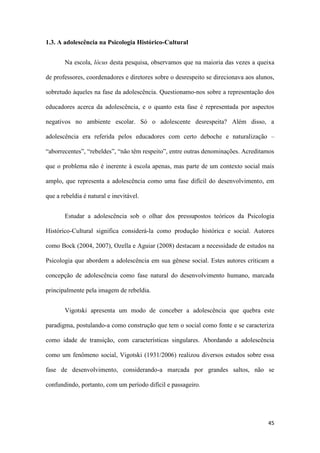45
1.3. A adolescência na Psicologia Histórico-Cultural
Na escola, lócus desta pesquisa, observamos que na maioria das vezes a queixa
de professores, coordenadores e diretores sobre o desrespeito se direcionava aos alunos,
sobretudo àqueles na fase da adolescência. Questionamo-nos sobre a representação dos
educadores acerca da adolescência, e o quanto esta fase é representada por aspectos
negativos no ambiente escolar. Só o adolescente desrespeita? Além disso, a
adolescência era referida pelos educadores com certo deboche e naturalização –
“aborrecentes”, “rebeldes”, “não têm respeito”, entre outras denominações. Acreditamos
que o problema não é inerente à escola apenas, mas parte de um contexto social mais
amplo, que representa a adolescência como uma fase difícil do desenvolvimento, em
que a rebeldia é natural e inevitável.
Estudar a adolescência sob o olhar dos pressupostos teóricos da Psicologia
Histórico-Cultural significa considerá-la como produção histórica e social. Autores
como Bock (2004, 2007), Ozella e Aguiar (2008) destacam a necessidade de estudos na
Psicologia que abordem a adolescência em sua gênese social. Estes autores criticam a
concepção de adolescência como fase natural do desenvolvimento humano, marcada
principalmente pela imagem de rebeldia.
Vigotski apresenta um modo de conceber a adolescência que quebra este
paradigma, postulando-a como construção que tem o social como fonte e se caracteriza
como idade de transição, com características singulares. Abordando a adolescência
como um fenômeno social, Vigotski (1931/2006) realizou diversos estudos sobre essa
fase de desenvolvimento, considerando-a marcada por grandes saltos, não se
confundindo, portanto, com um período difícil e passageiro.
 