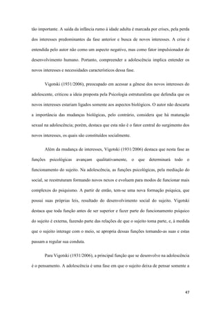 47
tão importante. A saída da infância rumo à idade adulta é marcada por crises, pela perda
dos interesses predominantes da fase anterior e busca de novos interesses. A crise é
entendida pelo autor não como um aspecto negativo, mas como fator impulsionador do
desenvolvimento humano. Portanto, compreender a adolescência implica entender os
novos interesses e necessidades característicos dessa fase.
Vigotski (1931/2006), preocupado em acessar a gênese dos novos interesses do
adolescente, criticou a ideia proposta pela Psicologia estruturalista que defendia que os
novos interesses estariam ligados somente aos aspectos biológicos. O autor não descarta
a importância das mudanças biológicas, pelo contrário, considera que há maturação
sexual na adolescência; porém, destaca que esta não é o fator central do surgimento dos
novos interesses, os quais são constituídos socialmente.
Além da mudança de interesses, Vigotski (1931/2006) destaca que nesta fase as
funções psicológicas avançam qualitativamente, o que determinará todo o
funcionamento do sujeito. Na adolescência, as funções psicológicas, pela mediação do
social, se reestruturam formando novos nexos e evoluem para modos de funcionar mais
complexos do psiquismo. A partir de então, tem-se uma nova formação psíquica, que
possui suas próprias leis, resultado do desenvolvimento social do sujeito. Vigotski
destaca que toda função antes de ser superior e fazer parte do funcionamento psíquico
do sujeito é externa, fazendo parte das relações de que o sujeito toma parte, e, à medida
que o sujeito interage com o meio, se apropria dessas funções tornando-as suas e estas
passam a regular sua conduta.
Para Vigotski (1931/2006), a principal função que se desenvolve na adolescência
é o pensamento. A adolescência é uma fase em que o sujeito deixa de pensar somente a
 