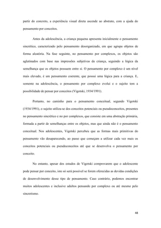48
partir do concreto, a experiência visual direta ascende ao abstrato, com a ajuda do
pensamento por conceitos.
Antes da adolescência, a criança pequena apresenta inicialmente o pensamento
sincrético, caracterizado pelo pensamento desorganizado, em que agrupa objetos de
forma aleatória. Na fase seguinte, no pensamento por complexos, os objetos são
aglutinados com base nas impressões subjetivas da criança, seguindo a lógica da
semelhança que os objetos possuem entre si. O pensamento por complexo é um nível
mais elevado, é um pensamento coerente, que possui uma lógica para a criança. E,
somente na adolescência, o pensamento por complexo evolui e o sujeito tem a
possibilidade de pensar por conceitos (Vigotski, 1934/1991).
Portanto, no caminho para o pensamento conceitual, segundo Vigotski
(1934/1991), o sujeito utiliza-se dos conceitos potenciais ou pseudoconceitos, presentes
no pensamento sincrético e no por complexos, que consiste em uma abstração primária,
formada a partir de semelhanças entre os objetos, mas que ainda não é o pensamento
conceitual. Nos adolescentes, Vigotski percebeu que as formas mais primitivas do
pensamento vão desaparecendo, ao passo que começam a utilizar cada vez mais os
conceitos potenciais ou pseudoconceitos até que se desenvolva o pensamento por
conceito.
No entanto, apesar dos estudos de Vigotski comprovarem que o adolescente
pode pensar por conceito, isto só será possível se forem oferecidas as devidas condições
de desenvolvimento desse tipo de pensamento. Caso contrário, podemos encontrar
muitos adolescentes e inclusive adultos pensando por complexo ou até mesmo pelo
sincretismo.
 