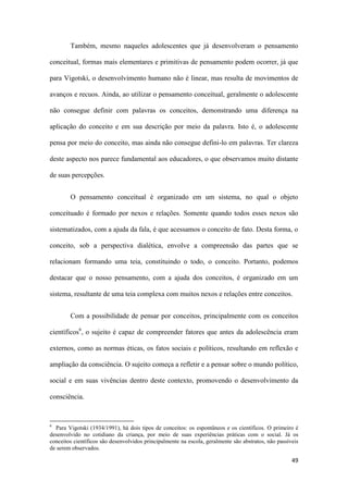 49
Também, mesmo naqueles adolescentes que já desenvolveram o pensamento
conceitual, formas mais elementares e primitivas de pensamento podem ocorrer, já que
para Vigotski, o desenvolvimento humano não é linear, mas resulta de movimentos de
avanços e recuos. Ainda, ao utilizar o pensamento conceitual, geralmente o adolescente
não consegue definir com palavras os conceitos, demonstrando uma diferença na
aplicação do conceito e em sua descrição por meio da palavra. Isto é, o adolescente
pensa por meio do conceito, mas ainda não consegue defini-lo em palavras. Ter clareza
deste aspecto nos parece fundamental aos educadores, o que observamos muito distante
de suas percepções.
O pensamento conceitual é organizado em um sistema, no qual o objeto
conceituado é formado por nexos e relações. Somente quando todos esses nexos são
sistematizados, com a ajuda da fala, é que acessamos o conceito de fato. Desta forma, o
conceito, sob a perspectiva dialética, envolve a compreensão das partes que se
relacionam formando uma teia, constituindo o todo, o conceito. Portanto, podemos
destacar que o nosso pensamento, com a ajuda dos conceitos, é organizado em um
sistema, resultante de uma teia complexa com muitos nexos e relações entre conceitos.
Com a possibilidade de pensar por conceitos, principalmente com os conceitos
científicos6
, o sujeito é capaz de compreender fatores que antes da adolescência eram
externos, como as normas éticas, os fatos sociais e políticos, resultando em reflexão e
ampliação da consciência. O sujeito começa a refletir e a pensar sobre o mundo político,
social e em suas vivências dentro deste contexto, promovendo o desenvolvimento da
consciência.
6
Para Vigotski (1934/1991), há dois tipos de conceitos: os espontâneos e os científicos. O primeiro é
desenvolvido no cotidiano da criança, por meio de suas experiências práticas com o social. Já os
conceitos científicos são desenvolvidos principalmente na escola, geralmente são abstratos, não passíveis
de serem observados.
 