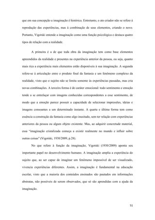 51
que em sua concepção a imaginação é histórica. Entretanto, o ato criador não se refere à
reprodução das experiências, mas à combinação de seus elementos, criando o novo.
Portanto, Vigotski entende a imaginação como uma função psicológica e destaca quatro
tipos de relação com a realidade.
A primeira é a de que toda obra da imaginação tem como base elementos
apreendidos da realidade e presentes na experiência anterior da pessoa, ou seja, quanto
mais rica a experiência mais elementos estão disponíveis à sua imaginação. A segunda
refere-se à articulação entre o produto final da fantasia e um fenômeno complexo da
realidade, visto que o sujeito não se limita somente às experiências passadas, mas cria
novas combinações. A terceira forma é de caráter emocional: todo sentimento e emoção
tende a se entrelaçar com imagens conhecidas correspondentes a esse sentimento, de
modo que a emoção parece possuir a capacidade de selecionar impressões, ideias e
imagens consoantes a um determinado instante. A quarta e última forma tem como
essência a construção da fantasia como algo inusitado, sem ter relação com experiências
anteriores da pessoa ou algum objeto existente. Mas, ao adquirir concretude material,
essa “imaginação cristalizada começa a existir realmente no mundo e influir sobre
outras coisas” (Vigotski, 1930/2009, p.28).
No que refere à função da imaginação, Vigotski (1930/2009) aponta seu
importante papel no desenvolvimento humano. A imaginação amplia a experiência do
sujeito que, ao ser capaz de imaginar um fenômeno impossível de ser visualizado,
vivencia experiências diferentes. Assim, a imaginação é fundamental na educação
escolar, visto que a maioria dos conteúdos ensinados são pautados em informações
abstratas, não possíveis de serem observados, que só são aprendidas com a ajuda da
imaginação.
 
