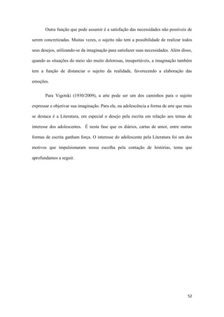 52
Outra função que pode assumir é a satisfação das necessidades não possíveis de
serem concretizadas. Muitas vezes, o sujeito não tem a possibilidade de realizar todos
seus desejos, utilizando-se da imaginação para satisfazer suas necessidades. Além disso,
quando as situações do meio são muito dolorosas, insuportáveis, a imaginação também
tem a função de distanciar o sujeito da realidade, favorecendo a elaboração das
emoções.
Para Vigotski (1930/2009), a arte pode ser um dos caminhos para o sujeito
expressar e objetivar sua imaginação. Para ele, na adolescência a forma de arte que mais
se destaca é a Literatura, em especial o desejo pela escrita em relação aos temas de
interesse dos adolescentes. É nesta fase que os diários, cartas de amor, entre outras
formas de escrita ganham força. O interesse do adolescente pela Literatura foi um dos
motivos que impulsionaram nossa escolha pela contação de histórias, tema que
aprofundamos a seguir.
 