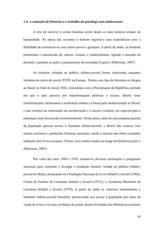 53
1.4. A contação de histórias e o trabalho do psicólogo com adolescentes
A arte de escrever e contar histórias existe desde os mais remotos tempos da
humanidade. Na época das cavernas o homem registrava suas experiências com a
finalidade de comunicar-se com outros povos e gerações. A partir de então, as histórias
permitiram a transmissão de valores, crenças e conhecimentos, ligando o passado ao
presente e guiando as ações e pensamentos da sociedade (Lajolo e Zilberman, 2007).
As histórias voltadas ao público infanto-juvenil foram valorizadas enquanto
literatura no início do século XVIII, na Europa. Porém, este tipo de literatura só chegou
ao Brasil no final do século XIX, coincidindo com a Proclamação da República, período
em que o país passava por transformações políticas e sociais. Dentre estas
transformações, destacamos a aceleração urbana e a busca pela modernização no Brasil,
o que resultou na valorização da escolarização e o acesso à cultura, em especial para a
população mais favorecida economicamente. Nesta época, além de uma pequena parcela
da população possuir acesso à literatura infanto-juvenil, o Brasil não contava com
muitos escritores e produções literárias nacionais, sendo a maioria das obras existentes
traduções dos livros europeus. Porém, este cenário mudou ao longo da história (Lajolo e
Zilberman, 2007).
Por volta dos anos 1960 e 1970, criaram-se diversas instituições e programas
nacionais para estimular e divulgar a produção literária voltada ao público infanto-
juvenil no Brasil, destacando-se a Fundação Nacional do Livro Infantil e Juvenil (1968),
Centro de Estudos de Literatura Infantil e Juvenil (1973) e a Academia Brasileira de
Literatura Infantil e Juvenil (1979). A partir de então se valorizou intensamente a
literatura infanto-juvenil brasileira, promovendo seu acesso à população por meio da
venda de livros e revistas em banca de jornal, desenvolvimento das bibliotecas escolares
 