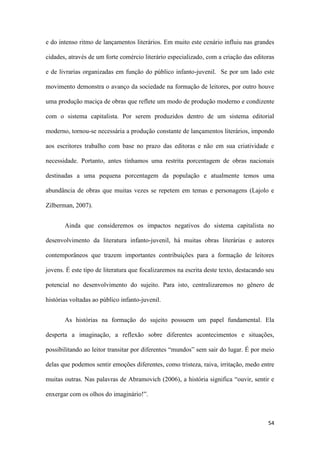 54
e do intenso ritmo de lançamentos literários. Em muito este cenário influiu nas grandes
cidades, através de um forte comércio literário especializado, com a criação das editoras
e de livrarias organizadas em função do público infanto-juvenil. Se por um lado este
movimento demonstra o avanço da sociedade na formação de leitores, por outro houve
uma produção maciça de obras que reflete um modo de produção moderno e condizente
com o sistema capitalista. Por serem produzidos dentro de um sistema editorial
moderno, tornou-se necessária a produção constante de lançamentos literários, impondo
aos escritores trabalho com base no prazo das editoras e não em sua criatividade e
necessidade. Portanto, antes tínhamos uma restrita porcentagem de obras nacionais
destinadas a uma pequena porcentagem da população e atualmente temos uma
abundância de obras que muitas vezes se repetem em temas e personagens (Lajolo e
Zilberman, 2007).
Ainda que consideremos os impactos negativos do sistema capitalista no
desenvolvimento da literatura infanto-juvenil, há muitas obras literárias e autores
contemporâneos que trazem importantes contribuições para a formação de leitores
jovens. É este tipo de literatura que focalizaremos na escrita deste texto, destacando seu
potencial no desenvolvimento do sujeito. Para isto, centralizaremos no gênero de
histórias voltadas ao público infanto-juvenil.
As histórias na formação do sujeito possuem um papel fundamental. Ela
desperta a imaginação, a reflexão sobre diferentes acontecimentos e situações,
possibilitando ao leitor transitar por diferentes “mundos” sem sair do lugar. É por meio
delas que podemos sentir emoções diferentes, como tristeza, raiva, irritação, medo entre
muitas outras. Nas palavras de Abramovich (2006), a história significa “ouvir, sentir e
enxergar com os olhos do imaginário!”.
 