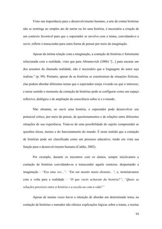 55
Visto sua importância para o desenvolvimento humano, a arte de contar histórias
não se restringe ao simples ato de narrar ou ler uma história, é necessária a criação de
um contexto favorável para que o espectador se envolva com a trama, convidando-o a
ouvir, refletir e transcender para outra forma de pensar por meio da imaginação.
Apesar da íntima relação com a imaginação, a contação de histórias é fortemente
relacionada com a realidade, visto que para Abramovich (2006) “[...] para encarar um
dos assuntos da chamada realidade, não é necessário que a linguagem do autor seja
realista.” (p. 99). Portanto, apesar de as histórias se constituírem de situações fictícias,
elas podem abordar diferentes temas que o espectador esteja vivendo ou que o interesse;
e nesse sentido o momento da contação de histórias pode se configurar como um espaço
reflexivo, dialógico e de ampliação da consciência sobre si e o mundo.
Não obstante, ao ouvir uma história, o espectador pode desenvolver seu
potencial crítico, por meio do pensar, de questionamentos e de relações entre diferentes
situações de sua experiência. Trata-se de uma possibilidade do sujeito compreender as
questões éticas, morais e do funcionamento do mundo. É neste sentido que a contação
de histórias pode ser classificada como um processo educativo, tendo em vista sua
função para o desenvolvimento humano (Caldin, 2002).
Por exemplo, durante os encontros com os alunos, sempre iniciávamos a
contação de histórias convidando-os a transcender aquele contexto, despertando a
imaginação – “Era uma vez...”; “Em um mundo muito distante...”; e, terminávamos
com a volta para a realidade – “O que vocês acharam da história?”; “Quais as
relações possíveis entre a história e a escola ou com a vida?”
Apesar de muitas vezes haver a intenção de abordar um determinado tema, na
contação de histórias o narrador não oferece explicações lógicas sobre a trama, e muitas
 