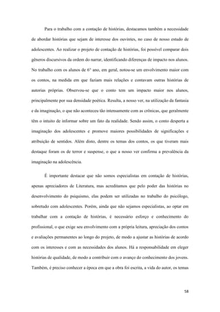 58
Para o trabalho com a contação de histórias, destacamos também a necessidade
de abordar histórias que sejam de interesse dos ouvintes, no caso de nosso estudo de
adolescentes. Ao realizar o projeto de contação de histórias, foi possível comparar dois
gêneros discursivos da ordem do narrar, identificando diferenças de impacto nos alunos.
No trabalho com os alunos de 6° ano, em geral, notou-se um envolvimento maior com
os contos, na medida em que faziam mais relações e contavam outras histórias de
autorias próprias. Observou-se que o conto tem um impacto maior nos alunos,
principalmente por sua densidade poética. Resulta, a nosso ver, na utilização da fantasia
e da imaginação, o que não aconteceu tão intensamente com as crônicas, que geralmente
têm o intuito de informar sobre um fato da realidade. Sendo assim, o conto desperta a
imaginação dos adolescentes e promove maiores possibilidades de significações e
atribuição de sentidos. Além disto, dentre os temas dos contos, os que tiveram mais
destaque foram os de terror e suspense, o que a nosso ver confirma a prevalência da
imaginação na adolescência.
É importante destacar que não somos especialistas em contação de histórias,
apenas apreciadores de Literatura, mas acreditamos que pelo poder das histórias no
desenvolvimento do psiquismo, elas podem ser utilizadas no trabalho do psicólogo,
sobretudo com adolescentes. Porém, ainda que não sejamos especialistas, ao optar em
trabalhar com a contação de histórias, é necessário esforço e conhecimento do
profissional, o que exige seu envolvimento com a própria leitura, apreciação dos contos
e avaliações permanentes ao longo do projeto, de modo a ajustar as histórias de acordo
com os interesses e com as necessidades dos alunos. Há a responsabilidade em eleger
histórias de qualidade, de modo a contribuir com o avanço do conhecimento dos jovens.
Também, é preciso conhecer a época em que a obra foi escrita, a vida do autor, os temas
 