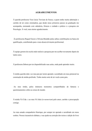 6
AGRADECIMENTOS
À querida professora Vera Lúcia Trevisan de Souza, a quem tenho muita admiração e
carinho de ter como orientadora, que desde meus primeiros passos na graduação me
acompanha, ensinando com sabedoria, firmeza e cuidado a prática e a pesquisa em
Psicologia. À você, meu eterno agradecimento.
Às professoras Raquel Guzzo e Silvana Brandão pelas sabias contribuições na banca de
qualificação, contribuindo para o meu desenvolvimento profissional.
À equipe gestora da escola onde realizei a pesquisa por me acolher novamente depois de
tantos anos.
À professora Debora por ter disponibilizado suas aulas, onde pude aprender muito.
À minha querida mãe e ao meu pai por terem apoiado e acreditado em meu potencial na
construção de minha profissão. Tenho muita sorte de ter vocês como pais.
Ao meu irmão, pelos inúmeros momentos compartilhados de fantasia e
questionamentos sobre as coisas do mundo.
À minha Vó Cida e ao meu Vô João (in memoriam) pelo amor, carinho e preocupação
comigo.
Ao meu amado companheiro Henrique, por sempre ter apoiado e acreditado em meus
sonhos. Nossos incansáveis debates, e sua ajuda na correção dos textos e edição do livro
 