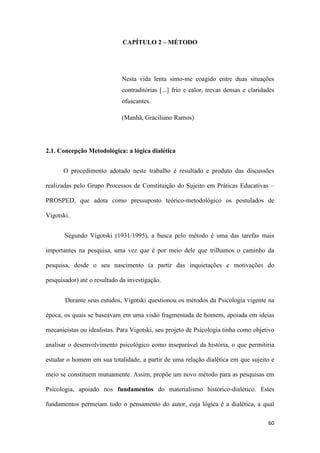 60
CAPÍTULO 2 – MÉTODO
Nesta vida lenta sinto-me coagido entre duas situações
contraditórias [...] frio e calor, trevas densas e claridades
ofuscantes.
(Manhã, Graciliano Ramos)
2.1. Concepção Metodológica: a lógica dialética
O procedimento adotado neste trabalho é resultado e produto das discussões
realizadas pelo Grupo Processos de Constituição do Sujeito em Práticas Educativas –
PROSPED, que adota como pressuposto teórico-metodológico os postulados de
Vigotski.
Segundo Vigotski (1931/1995), a busca pelo método é uma das tarefas mais
importantes na pesquisa, uma vez que é por meio dele que trilhamos o caminho da
pesquisa, desde o seu nascimento (a partir das inquietações e motivações do
pesquisador) até o resultado da investigação.
Durante seus estudos, Vigotski questionou os métodos da Psicologia vigente na
época, os quais se baseavam em uma visão fragmentada de homem, apoiada em ideias
mecanicistas ou idealistas. Para Vigotski, seu projeto de Psicologia tinha como objetivo
analisar o desenvolvimento psicológico como inseparável da história, o que permitiria
estudar o homem em sua totalidade, a partir de uma relação dialética em que sujeito e
meio se constituem mutuamente. Assim, propõe um novo método para as pesquisas em
Psicologia, apoiado nos fundamentos do materialismo histórico-dialético. Estes
fundamentos permeiam todo o pensamento do autor, cuja lógica é a dialética, a qual
 