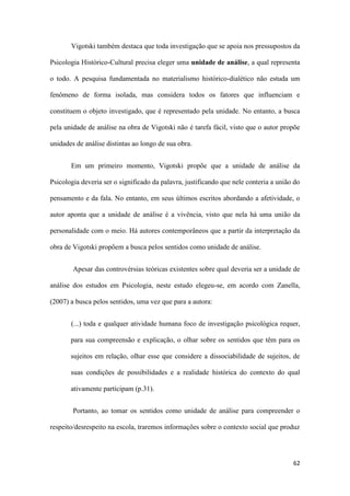 62
Vigotski também destaca que toda investigação que se apoia nos pressupostos da
Psicologia Histórico-Cultural precisa eleger uma unidade de análise, a qual representa
o todo. A pesquisa fundamentada no materialismo histórico-dialético não estuda um
fenômeno de forma isolada, mas considera todos os fatores que influenciam e
constituem o objeto investigado, que é representado pela unidade. No entanto, a busca
pela unidade de análise na obra de Vigotski não é tarefa fácil, visto que o autor propõe
unidades de análise distintas ao longo de sua obra.
Em um primeiro momento, Vigotski propõe que a unidade de análise da
Psicologia deveria ser o significado da palavra, justificando que nele conteria a união do
pensamento e da fala. No entanto, em seus últimos escritos abordando a afetividade, o
autor aponta que a unidade de análise é a vivência, visto que nela há uma união da
personalidade com o meio. Há autores contemporâneos que a partir da interpretação da
obra de Vigotski propõem a busca pelos sentidos como unidade de análise.
Apesar das controvérsias teóricas existentes sobre qual deveria ser a unidade de
análise dos estudos em Psicologia, neste estudo elegeu-se, em acordo com Zanella,
(2007) a busca pelos sentidos, uma vez que para a autora:
(...) toda e qualquer atividade humana foco de investigação psicológica requer,
para sua compreensão e explicação, o olhar sobre os sentidos que têm para os
sujeitos em relação, olhar esse que considere a dissociabilidade de sujeitos, de
suas condições de possibilidades e a realidade histórica do contexto do qual
ativamente participam (p.31).
Portanto, ao tomar os sentidos como unidade de análise para compreender o
respeito/desrespeito na escola, traremos informações sobre o contexto social que produz
 